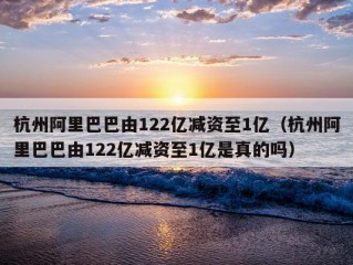 杭州阿里巴巴由122亿减资至1亿（杭州阿里巴巴由122亿减资至1亿是真的吗）