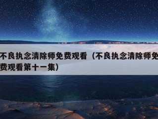 不良执念清除师免费观看（不良执念清除师免费观看第十一集）