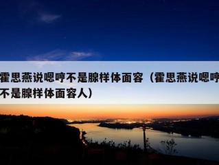 霍思燕说嗯哼不是腺样体面容（霍思燕说嗯哼不是腺样体面容人）