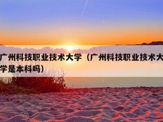 广州科技职业技术大学（广州科技职业技术大学是本科吗）