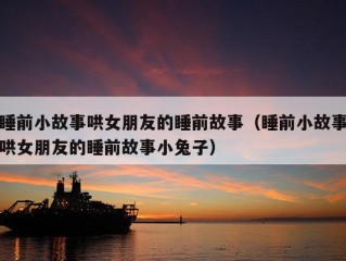 睡前小故事哄女朋友的睡前故事（睡前小故事哄女朋友的睡前故事小兔子）