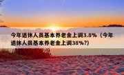 今年退休人员基本养老金上调3.8%（今年退休人员基本养老金上调38%?）