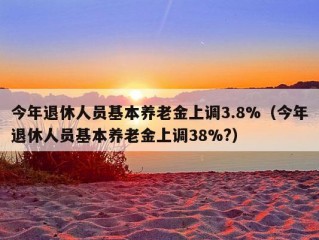 今年退休人员基本养老金上调3.8%（今年退休人员基本养老金上调38%?）