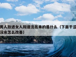 男人放进女人阳道流出来的是什么（下面干涩没水怎么改善）