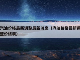 汽油价格最新调整最新消息（汽油价格最新调整价格表）