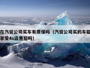 在汽贸公司买车有质保吗（汽贸公司买的车能享受4s店售后吗）