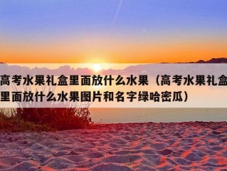 高考水果礼盒里面放什么水果（高考水果礼盒里面放什么水果图片和名字绿哈密瓜）