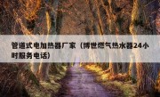 管道式电加热器厂家（博世燃气热水器24小时服务电话）