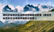 潍坊文旅局长在淄博烧烤摊疯狂揽客（潍坊文旅局长在淄博烧烤摊疯狂揽客!）