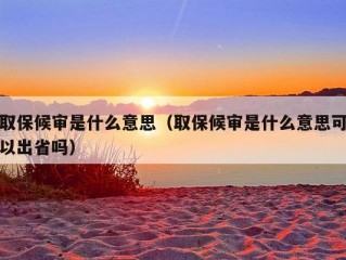 取保候审是什么意思（取保候审是什么意思可以出省吗）