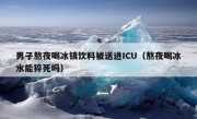 男子熬夜喝冰镇饮料被送进ICU（熬夜喝冰水能猝死吗）