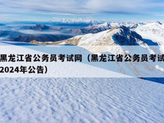 黑龙江省公务员考试网（黑龙江省公务员考试2024年公告）