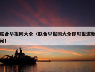 联合早报网大全（联合早报网大全即时报道新闻）