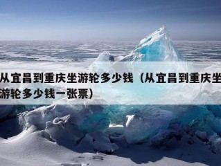 从宜昌到重庆坐游轮多少钱（从宜昌到重庆坐游轮多少钱一张票）