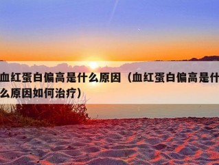 血红蛋白偏高是什么原因（血红蛋白偏高是什么原因如何治疗）