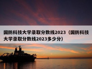 国防科技大学录取分数线2023（国防科技大学录取分数线2023多少分）