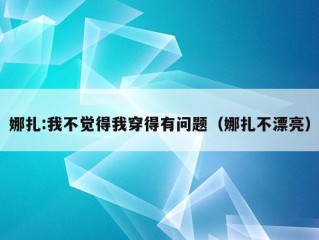 娜扎:我不觉得我穿得有问题（娜扎不漂亮）