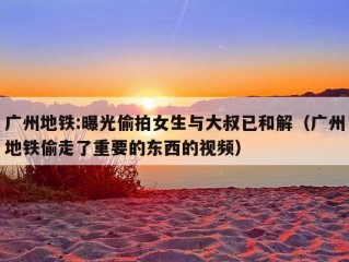 广州地铁:曝光偷拍女生与大叔已和解（广州地铁偷走了重要的东西的视频）