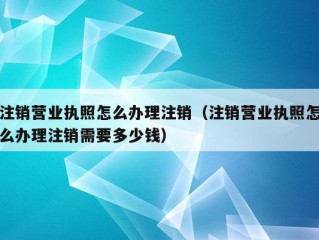 注销营业执照怎么办理注销（注销营业执照怎么办理注销需要多少钱）