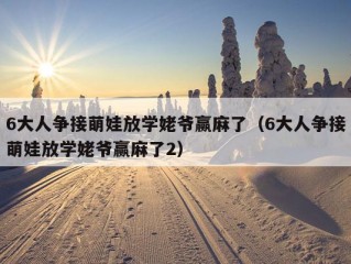 6大人争接萌娃放学姥爷赢麻了（6大人争接萌娃放学姥爷赢麻了2）