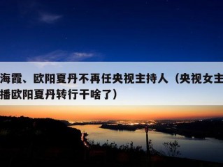 海霞、欧阳夏丹不再任央视主持人（央视女主播欧阳夏丹转行干啥了）