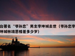 台著名“爷孙恋”男主李坤城去世（爷孙恋李坤城林靖恩相差多少岁）