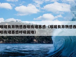 喉咙有异物感吞咽有堵塞感（喉咙有异物感吞咽有堵塞感呼吸困难）