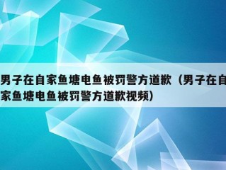 男子在自家鱼塘电鱼被罚警方道歉（男子在自家鱼塘电鱼被罚警方道歉视频）