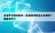 日语学习培训机构（日语培训班怎么收费的?哪里有学?）