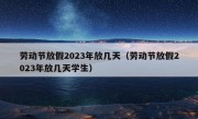 劳动节放假2023年放几天（劳动节放假2023年放几天学生）