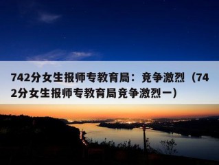 742分女生报师专教育局：竞争激烈（742分女生报师专教育局竞争激烈一）