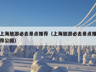 上海旅游必去景点推荐（上海旅游必去景点推荐公园）