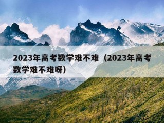 2023年高考数学难不难（2023年高考数学难不难呀）