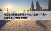 马龙王楚钦孙颖莎陈梦等主力退赛（马龙vs王楚钦2017全运会视频）