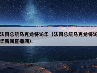 法国总统马克龙将访华（法国总统马克龙将访华新闻直播间）