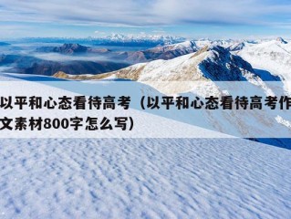 以平和心态看待高考（以平和心态看待高考作文素材800字怎么写）