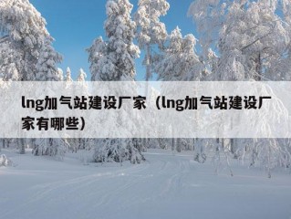 lng加气站建设厂家（lng加气站建设厂家有哪些）