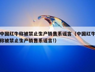 中国红牛称被禁止生产销售系谣言（中国红牛称被禁止生产销售系谣言!）