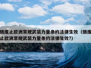 俄废止欧洲常规武装力量条约法律生效（俄废止欧洲常规武装力量条约法律生效?）