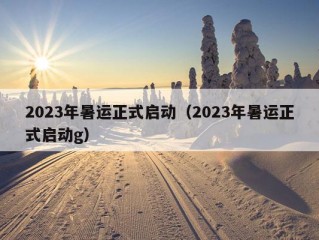 2023年暑运正式启动（2023年暑运正式启动g）