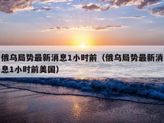 俄乌局势最新消息1小时前（俄乌局势最新消息1小时前美国）