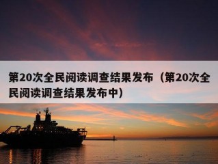 第20次全民阅读调查结果发布（第20次全民阅读调查结果发布中）