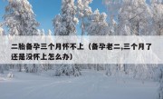 二胎备孕三个月怀不上（备孕老二,三个月了还是没怀上怎么办）