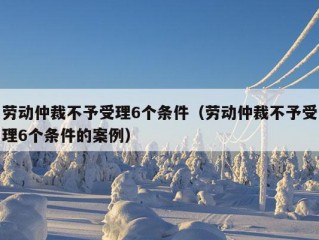 劳动仲裁不予受理6个条件（劳动仲裁不予受理6个条件的案例）