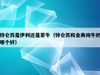 特仑苏是伊利还是蒙牛（特仑苏和金典纯牛奶哪个好）