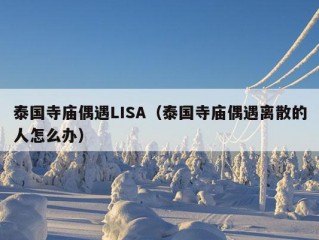 泰国寺庙偶遇LISA（泰国寺庙偶遇离散的人怎么办）