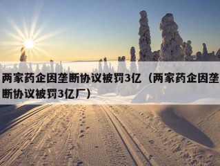 两家药企因垄断协议被罚3亿（两家药企因垄断协议被罚3亿厂）