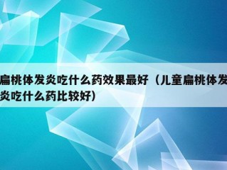 扁桃体发炎吃什么药效果最好（儿童扁桃体发炎吃什么药比较好）