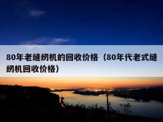 80年老缝纫机的回收价格（80年代老式缝纫机回收价格）