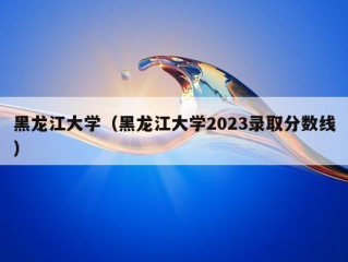 黑龙江大学（黑龙江大学2023录取分数线）